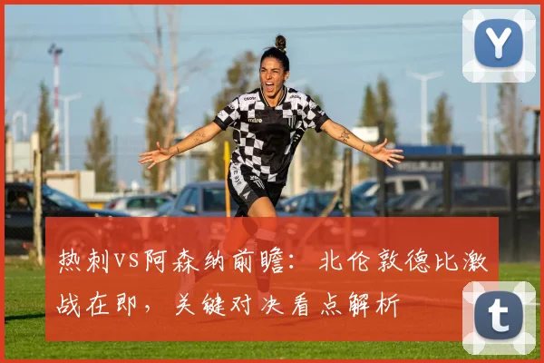 热刺vs阿森纳前瞻：北伦敦德比激战在即，关键对决看点解析