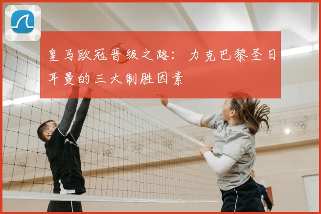 皇马欧冠晋级之路：力克巴黎圣日耳曼的三大制胜因素