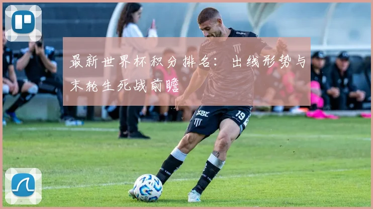 最新世界杯积分排名：出线形势与末轮生死战前瞻