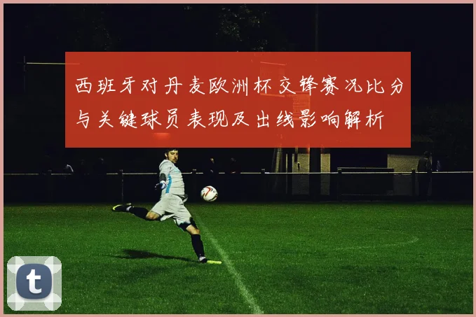 西班牙对丹麦欧洲杯交锋赛况比分与关键球员表现及出线影响解析