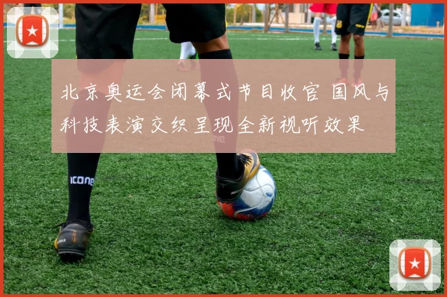 北京奥运会闭幕式节目收官 国风与科技表演交织呈现全新视听效果