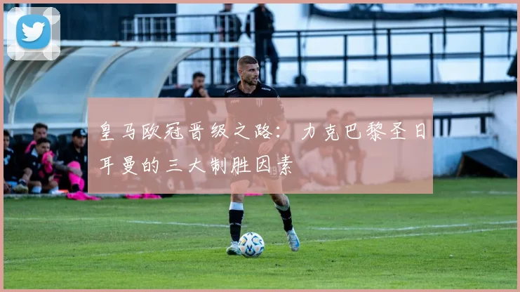 皇马欧冠晋级之路：力克巴黎圣日耳曼的三大制胜因素