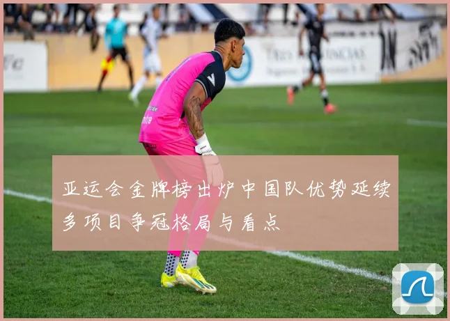 亚运会金牌榜出炉中国队优势延续多项目争冠格局与看点