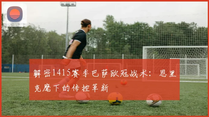 解密1415赛季巴萨欧冠战术：恩里克麾下的传控革新