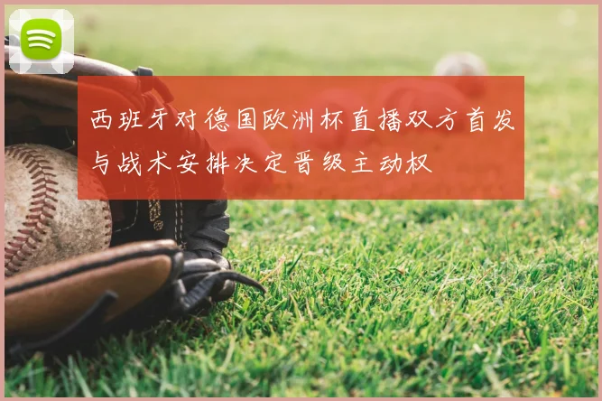 西班牙对德国欧洲杯直播双方首发与战术安排决定晋级主动权