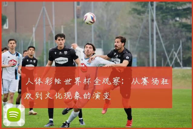 人体彩绘世界杯全观察：从赛场狂欢到文化现象的演变