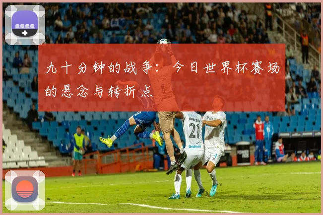 九十分钟的战争：今日世界杯赛场的悬念与转折点