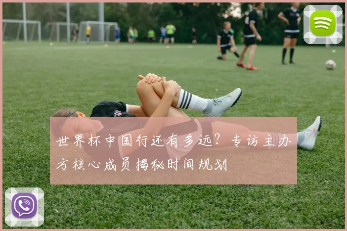 世界杯中国行还有多远？专访主办方核心成员揭秘时间规划