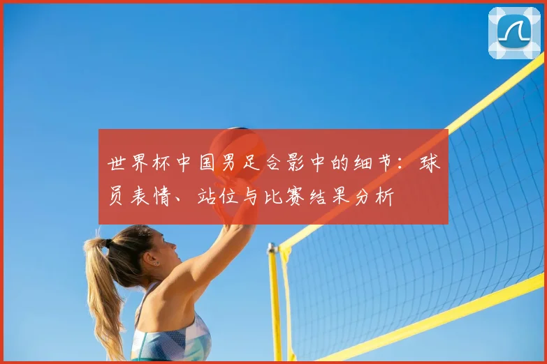 世界杯中国男足合影中的细节：球员表情、站位与比赛结果分析